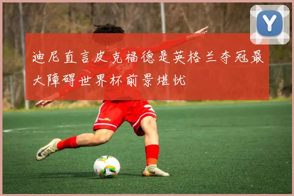 迪尼直言皮克福德是英格兰夺冠最大障碍世界杯前景堪忧