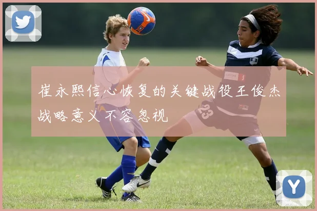 崔永熙信心恢复的关键战役王俊杰战略意义不容忽视