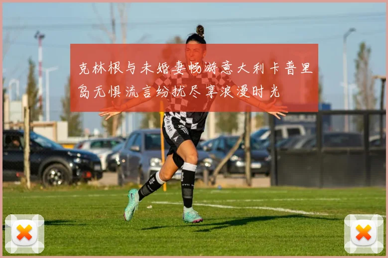 克林根与未婚妻畅游意大利卡普里岛无惧流言纷扰尽享浪漫时光