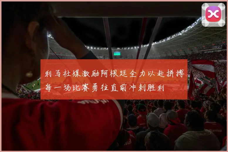 利马社媒激励阿根廷全力以赴拼搏每一场比赛勇往直前冲刺胜利