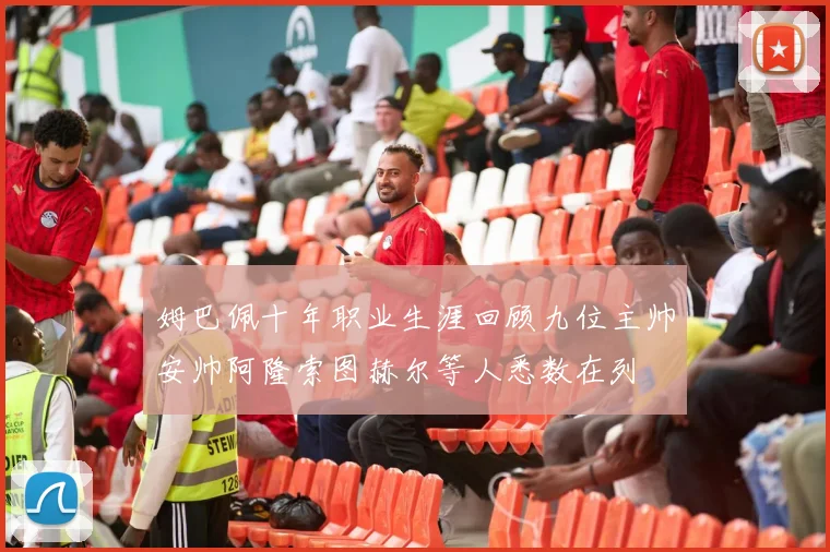 姆巴佩十年职业生涯回顾九位主帅安帅阿隆索图赫尔等人悉数在列