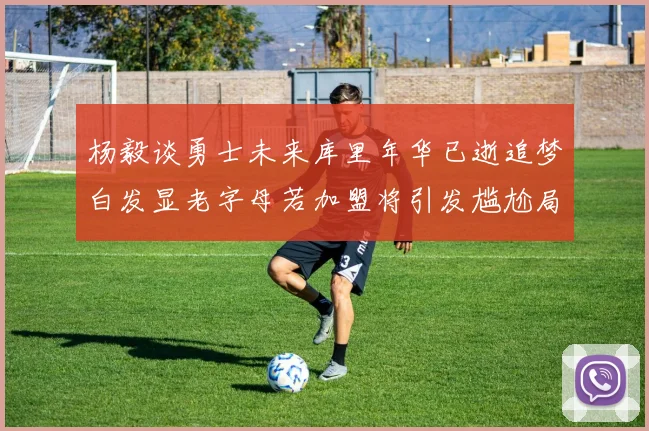 杨毅谈勇士未来库里年华已逝追梦白发显老字母若加盟将引发尴尬局面
