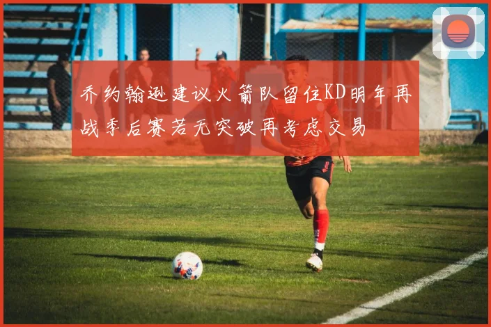 乔约翰逊建议火箭队留住KD明年再战季后赛若无突破再考虑交易
