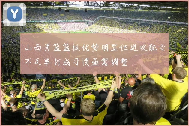 山西男篮篮板优势明显但进攻配合不足单打成习惯亟需调整