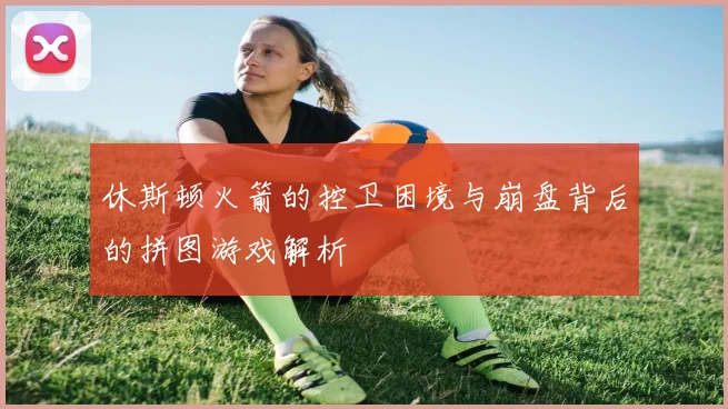 休斯顿火箭的控卫困境与崩盘背后的拼图游戏解析