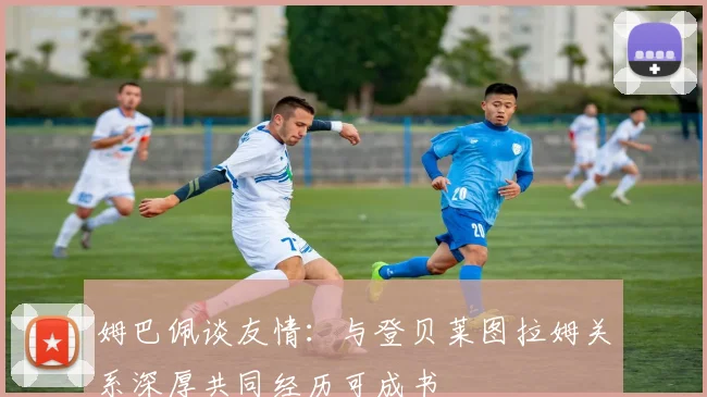 姆巴佩谈友情：与登贝莱图拉姆关系深厚共同经历可成书