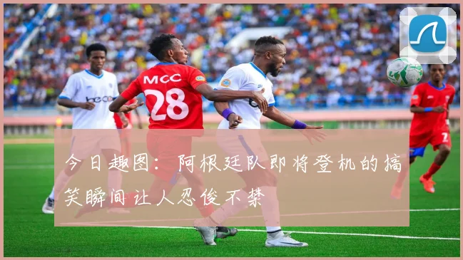今日趣图：阿根廷队即将登机的搞笑瞬间让人忍俊不禁