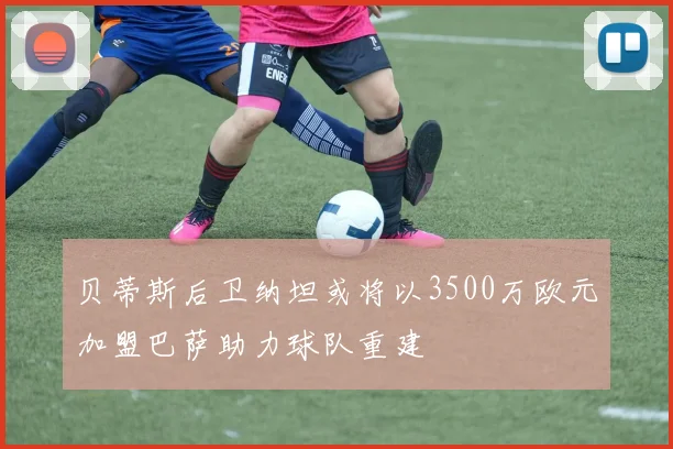贝蒂斯后卫纳坦或将以3500万欧元加盟巴萨助力球队重建