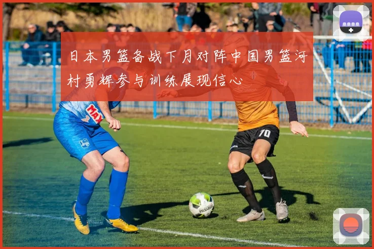 日本男篮备战下月对阵中国男篮河村勇辉参与训练展现信心