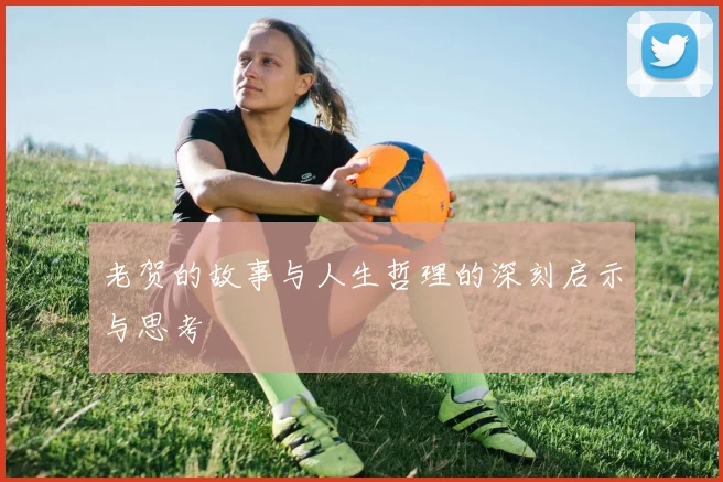 老贺的故事与人生哲理的深刻启示与思考