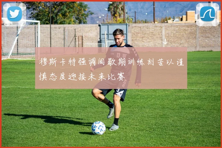 穆斯卡特强调间歇期训练刻苦以谨慎态度迎接未来比赛