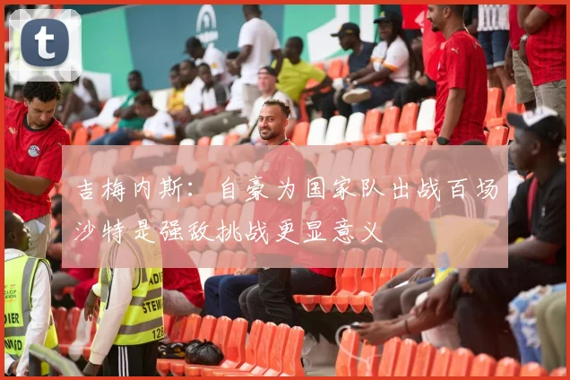 吉梅内斯：自豪为国家队出战百场沙特是强敌挑战更显意义
