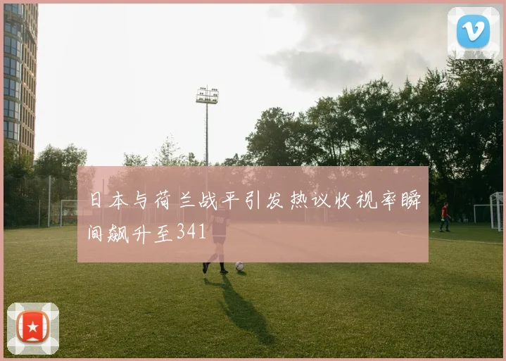 日本与荷兰战平引发热议收视率瞬间飙升至341
