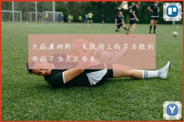 杰威廉姆斯：竞技场上我只为胜利而战不为交友而来