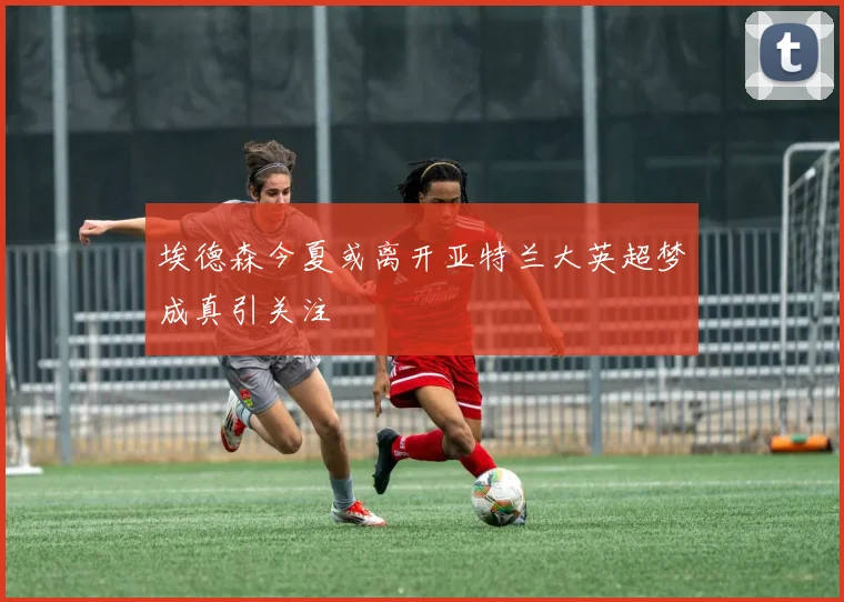 埃德森今夏或离开亚特兰大英超梦成真引关注