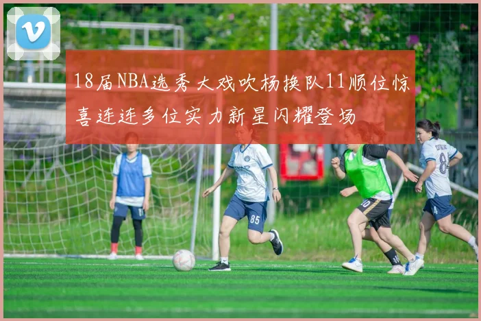 18届NBA选秀大戏吹杨换队11顺位惊喜连连多位实力新星闪耀登场