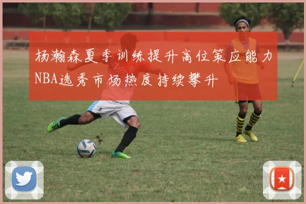 杨瀚森夏季训练提升高位策应能力NBA选秀市场热度持续攀升