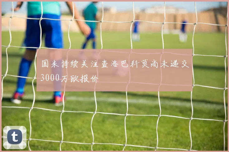 国米持续关注查洛巴科莫尚未递交3000万欧报价