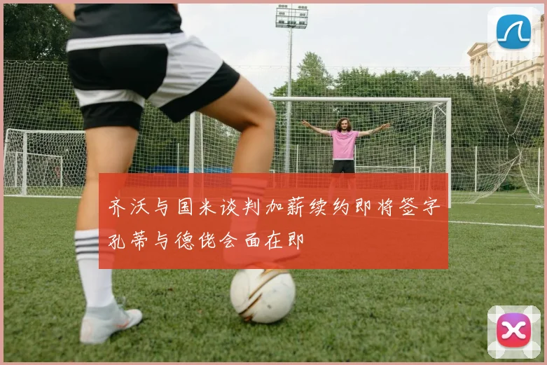 齐沃与国米谈判加薪续约即将签字孔蒂与德佬会面在即