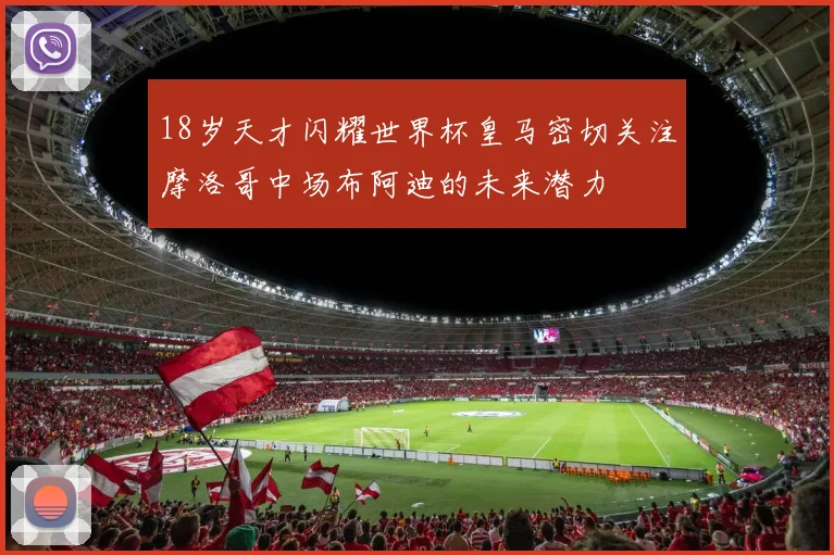 18岁天才闪耀世界杯皇马密切关注摩洛哥中场布阿迪的未来潜力