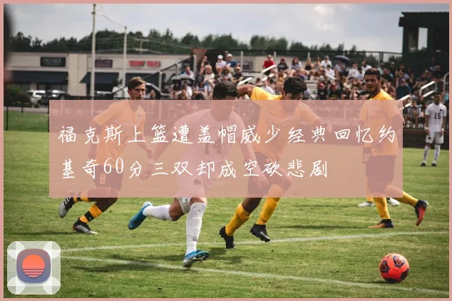 福克斯上篮遭盖帽威少经典回忆约基奇60分三双却成空砍悲剧