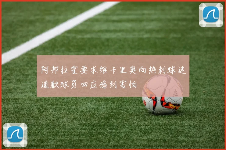 阿邦拉霍要求维卡里奥向热刺球迷道歉球员回应感到害怕